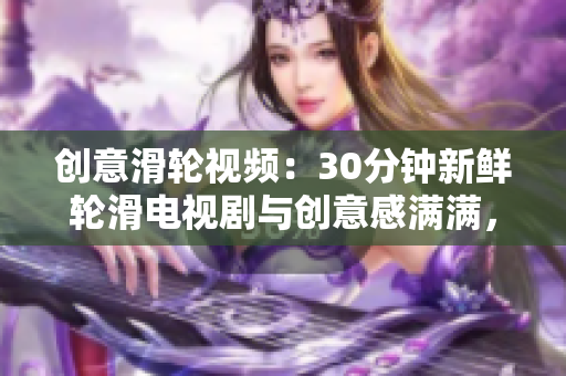 創(chuàng)意滑輪視頻：30分鐘新鮮輪滑電視劇與創(chuàng)意感滿滿，為你帶來全新創(chuàng)意感受