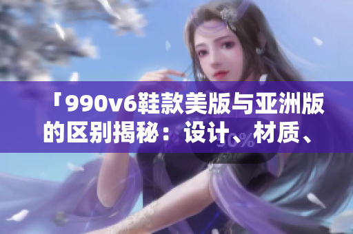 「990v6鞋款美版與亞洲版的區(qū)別揭秘：設(shè)計(jì)、材質(zhì)、尺碼差異全面解析」
