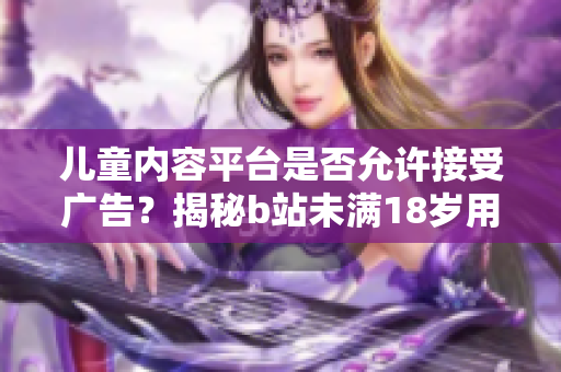 兒童內(nèi)容平臺(tái)是否允許接受廣告？揭秘b站未滿18歲用戶的廣告接入政策
