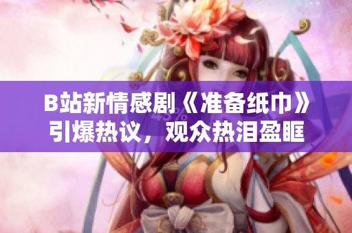B站新情感劇《準備紙巾》引爆熱議，觀眾熱淚盈眶