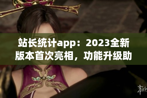 站長統(tǒng)計app：2023全新版本首次亮相，功能升級助力網(wǎng)站管理更便捷