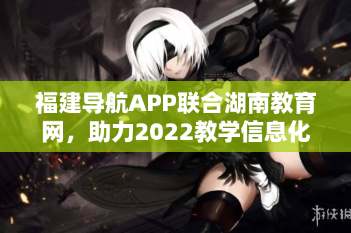 福建導航APP聯(lián)合湖南教育網(wǎng)，助力2022教學信息化發(fā)展