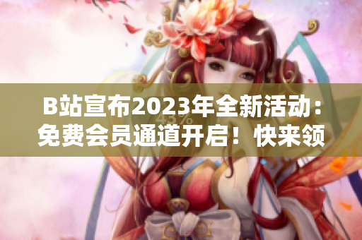 B站宣布2023年全新活動：免費(fèi)會員通道開啟！快來領(lǐng)取你的入場券吧