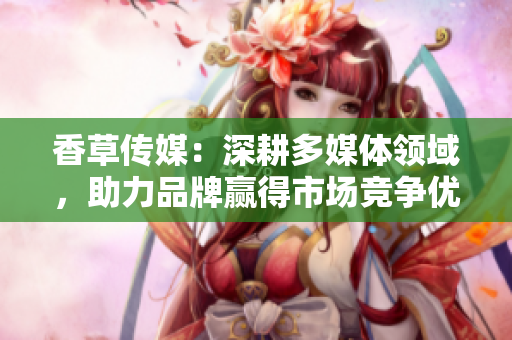 香草傳媒：深耕多媒體領(lǐng)域，助力品牌贏得市場競爭優(yōu)勢