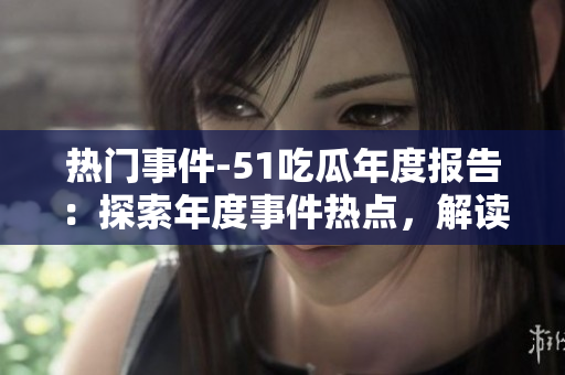 熱門事件-51吃瓜年度報告：探索年度事件熱點，解讀各界瓜友觀點