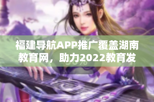 福建導(dǎo)航APP推廣覆蓋湖南教育網(wǎng)，助力2022教育發(fā)展