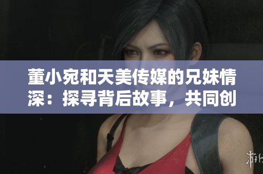 董小宛和天美傳媒的兄妹情深：探尋背后故事，共同創(chuàng)造美好未來(lái)