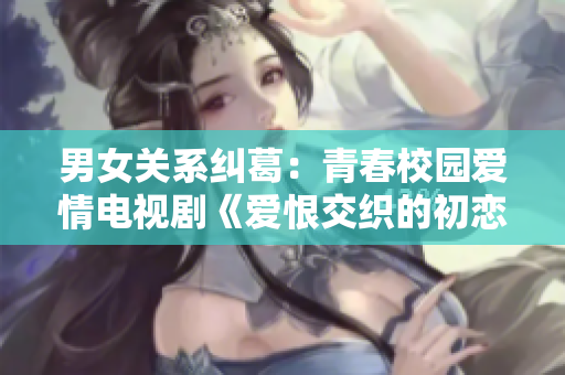 男女關(guān)系糾葛：青春校園愛情電視劇《愛恨交織的初戀時光》