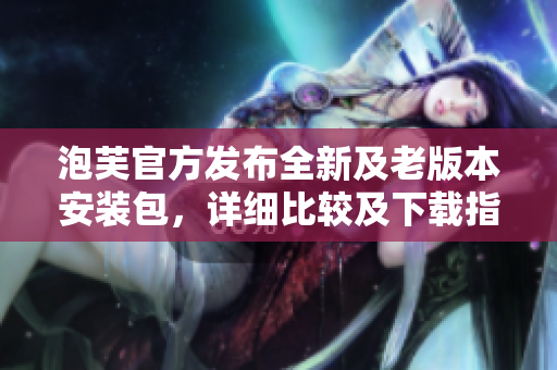 泡芙官方發(fā)布全新及老版本安裝包，詳細比較及下載指南