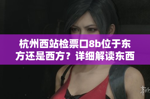 杭州西站檢票口8b位于東方還是西方？詳細(xì)解讀東西差異，一目了然