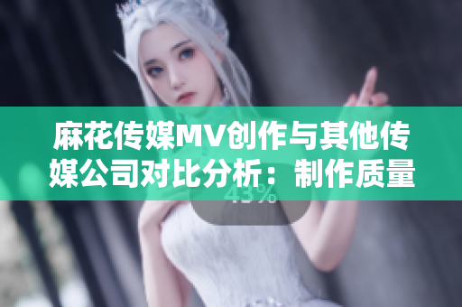 麻花傳媒MV創(chuàng)作與其他傳媒公司對(duì)比分析：制作質(zhì)量、故事表達(dá)及影響力審視