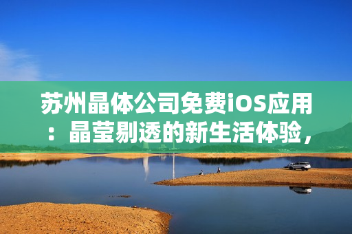 蘇州晶體公司免費(fèi)iOS應(yīng)用：晶瑩剔透的新生活體驗(yàn)，全方位解鎖晶體科技魅力