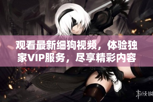 觀看最新細(xì)狗視頻，體驗(yàn)獨(dú)家VIP服務(wù)，盡享精彩內(nèi)容和獨(dú)家福利
