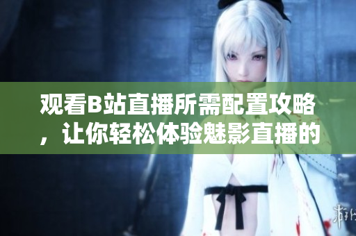 觀看B站直播所需配置攻略，讓你輕松體驗魅影直播的樂趣