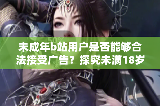 未成年b站用戶是否能夠合法接受廣告？探究未滿18歲b站用戶接受廣告的法律規(guī)定及影響