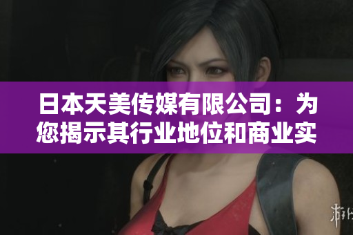 日本天美傳媒有限公司：為您揭示其行業(yè)地位和商業(yè)實(shí)力