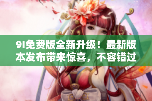 9I免費(fèi)版全新升級(jí)！最新版本發(fā)布帶來驚喜，不容錯(cuò)過的全新功能和體驗(yàn)