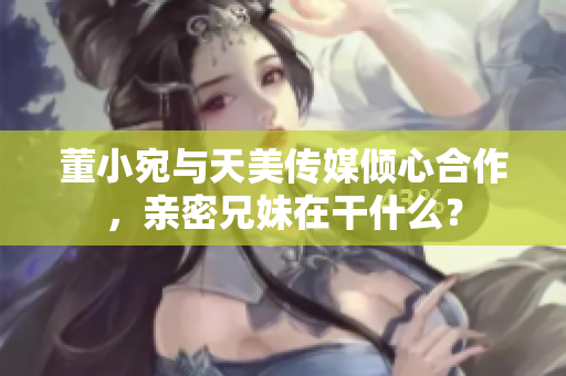 董小宛與天美傳媒傾心合作，親密兄妹在干什么？