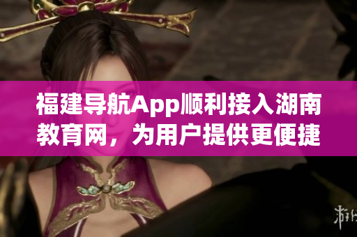 福建導(dǎo)航App順利接入湖南教育網(wǎng)，為用戶提供更便捷的教育信息服務(wù)
