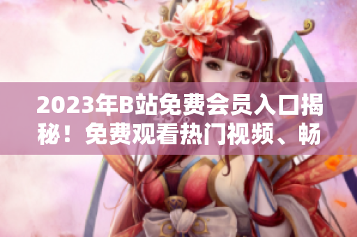 2023年B站免費(fèi)會(huì)員入口揭秘！免費(fèi)觀看熱門視頻、暢享會(huì)員專屬特權(quán)