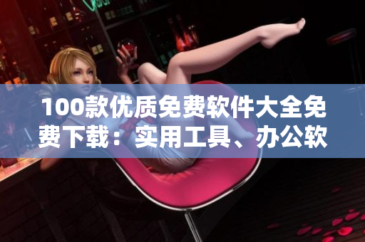 100款優(yōu)質免費軟件大全免費下載：實用工具、辦公軟件、影音播放、圖形圖像處理、安全防護軟件等