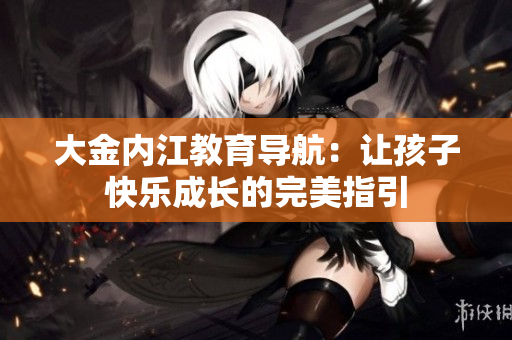 大金內(nèi)江教育導(dǎo)航：讓孩子快樂(lè)成長(zhǎng)的完美指引