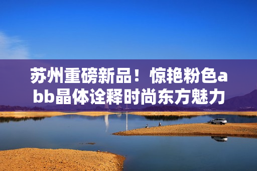 蘇州重磅新品！驚艷粉色abb晶體詮釋時尚東方魅力