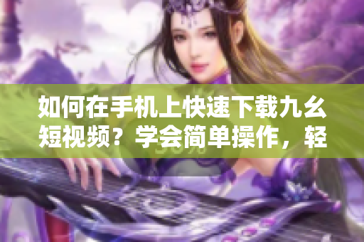 如何在手機(jī)上快速下載九幺短視頻？學(xué)會簡單操作，輕松保存喜愛視頻
