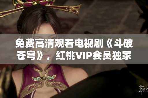 免費(fèi)高清觀看電視劇《斗破蒼穹》，紅桃VIP會(huì)員獨(dú)家放送 絕對(duì)震撼，別錯(cuò)過!