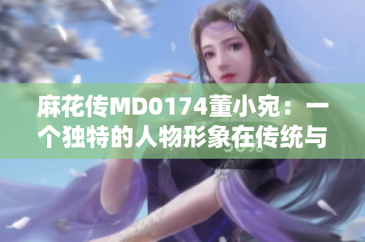麻花傳MD0174董小宛：一個獨(dú)特的人物形象在傳統(tǒng)與現(xiàn)代之間的探尋