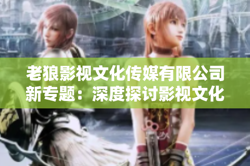 老狼影視文化傳媒有限公司新專(zhuān)題：深度探討影視文化的多維影響與發(fā)展路徑