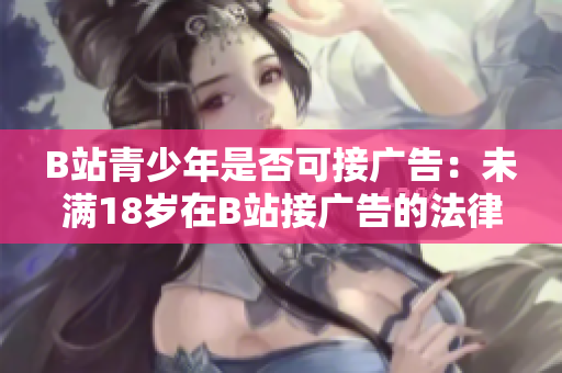 B站青少年是否可接廣告：未滿18歲在B站接廣告的法律規(guī)定是什么？