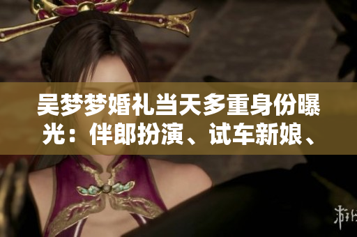 吳夢夢婚禮當(dāng)天多重身份曝光：伴郎扮演、試車新娘、搬家姑娘等你想知道的事情