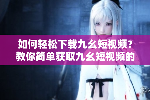 如何輕松下載九幺短視頻？教你簡單獲取九幺短視頻的方法