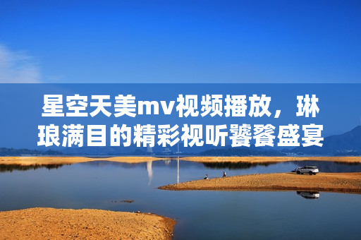 星空天美m(xù)v視頻播放，琳瑯滿目的精彩視聽饕餮盛宴