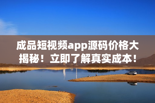 成品短視頻app源碼價(jià)格大揭秘！立即了解真實(shí)成本！