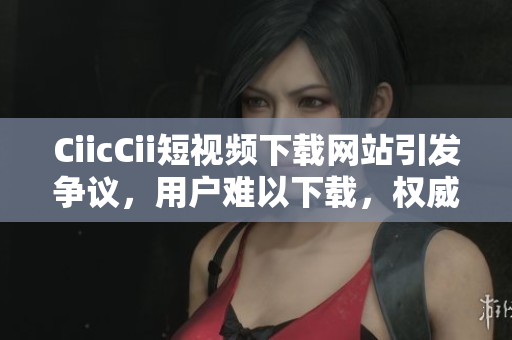 CiicCii短視頻下載網(wǎng)站引發(fā)爭議，用戶難以下載，權(quán)威解決方案發(fā)布