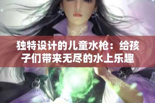 獨(dú)特設(shè)計(jì)的兒童水槍：給孩子們帶來無盡的水上樂趣
