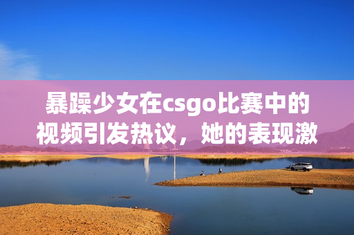 暴躁少女在csgo比賽中的視頻引發(fā)熱議，她的表現(xiàn)激起了玩家的討論和關(guān)注