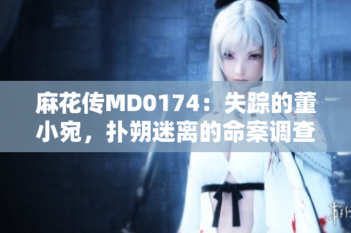 麻花傳MD0174：失蹤的董小宛，撲朔迷離的命案調查