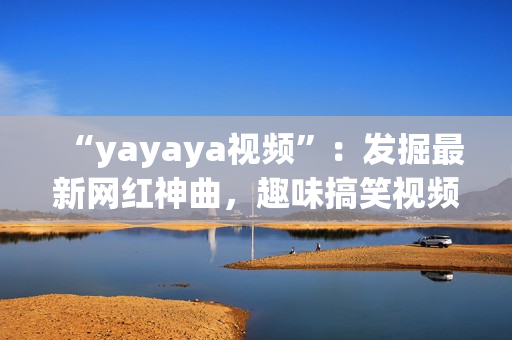“yayaya視頻”：發(fā)掘最新網紅神曲，趣味搞笑視頻集結！