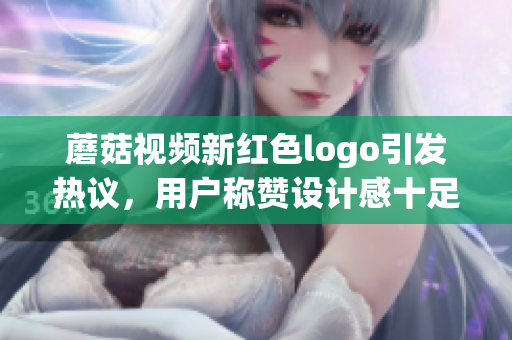 蘑菇視頻新紅色logo引發(fā)熱議，用戶稱贊設(shè)計感十足
