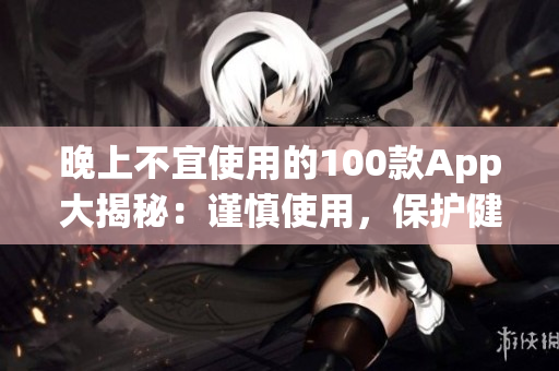 晚上不宜使用的100款A(yù)pp大揭秘：謹(jǐn)慎使用，保護(hù)健康生活