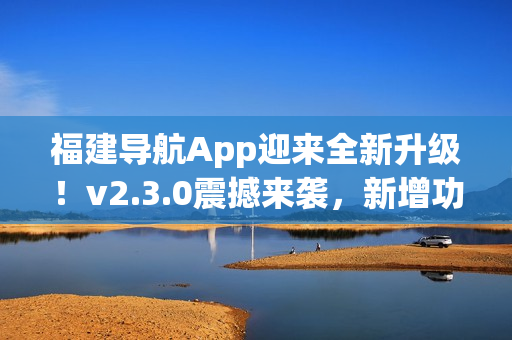 福建導航App迎來全新升級！v2.3.0震撼來襲，新增功能大揭秘
