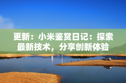 更新：小米鑒賞日記：探索最新技術(shù)，分享創(chuàng)新體驗
