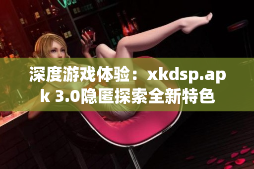 深度游戲體驗：xkdsp.apk 3.0隱匿探索全新特色