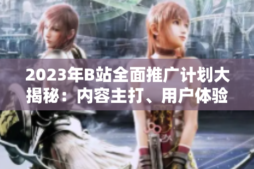 2023年B站全面推廣計劃大揭秘：內(nèi)容主打、用戶體驗升級、全新合作揭曉