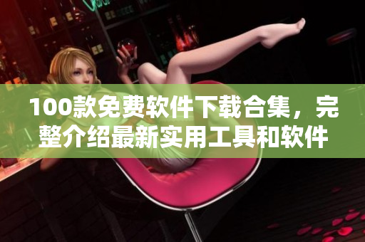 100款免費軟件下載合集，完整介紹最新實用工具和軟件資源