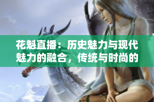 花魁直播：歷史魅力與現(xiàn)代魅力的融合，傳統(tǒng)與時尚的完美呈現(xiàn)