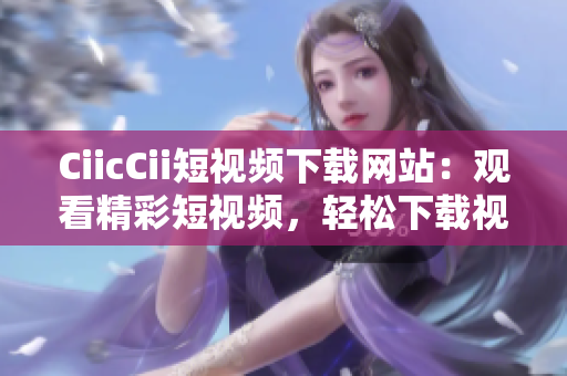 CiicCii短視頻下載網(wǎng)站：觀看精彩短視頻，輕松下載視頻內(nèi)容
